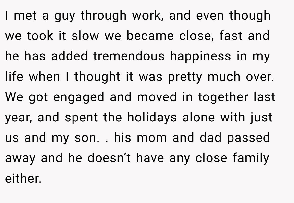 I met a guy through work, and even though we took it slow we became close, fast and he has added tremendous happiness in my life when I thought it was pretty much over. We got engaged and moved in together last year, and spent the holidays alone with just us and my son. . his mom and dad passed away and he doesn’t have any close family either.