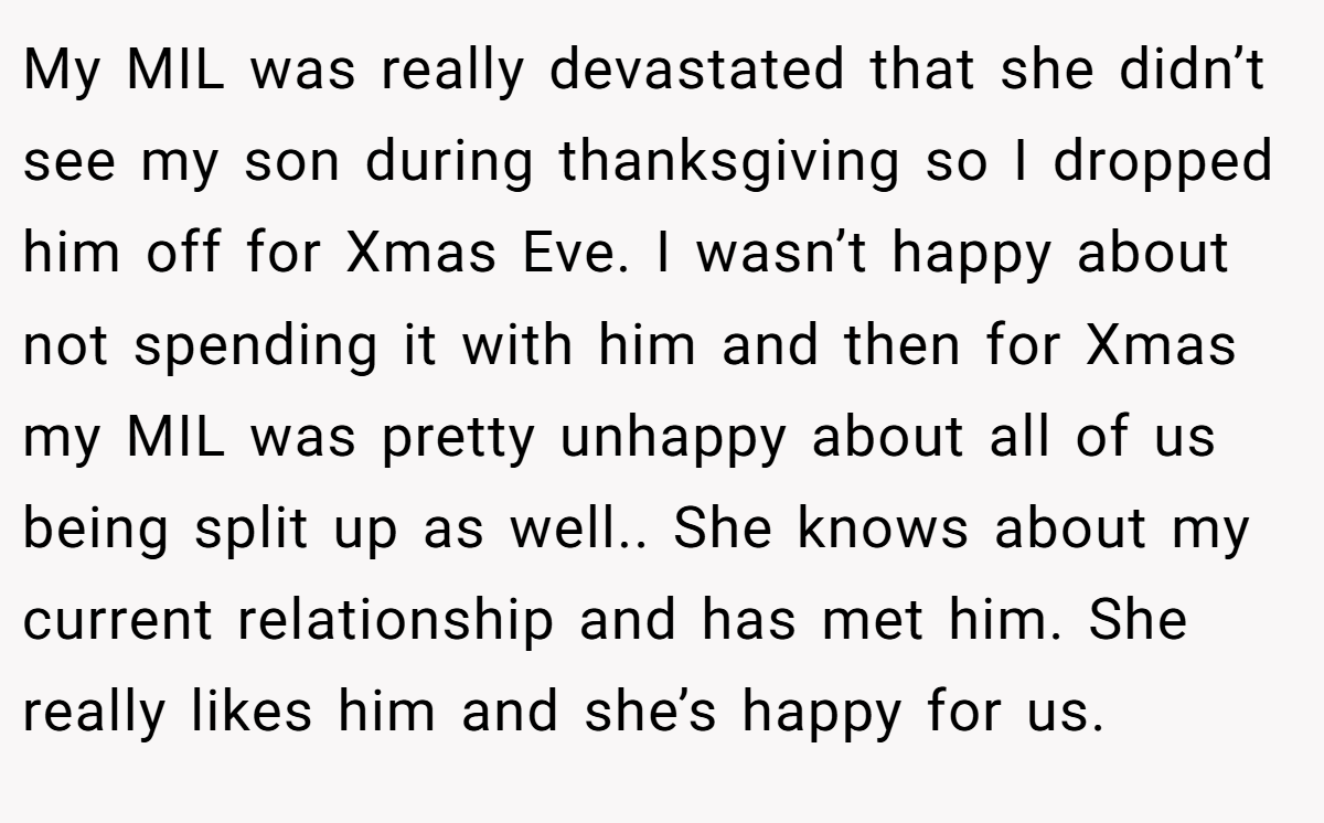 My MIL was really devastated that she didn’t see my son during thanksgiving so I dropped him off for Xmas Eve. I wasn’t happy about not spending it with him and then for Xmas my MIL was pretty unhappy about all of us being split up as well.. She knows about my current relationship and has met him. She really likes him and she’s happy for us.