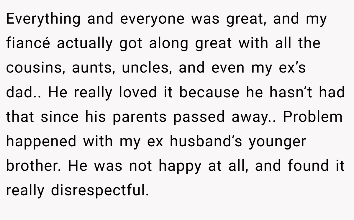 Everything and everyone was great, and my fiancé actually got along great with all the cousins, aunts, uncles, and even my ex’s dad.. He really loved it because he hasn’t had that since his parents passed away.. Problem happened with my ex husband’s younger brother. He was not happy at all, and found it really disrespectful.