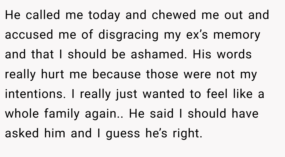 He called me today and chewed me out and accused me of disgracing my ex’s memory and that I should be ashamed. His words really hurt me because those were not my intentions. I really just wanted to feel like a whole family again.. He said I should have asked him and I guess he’s right.