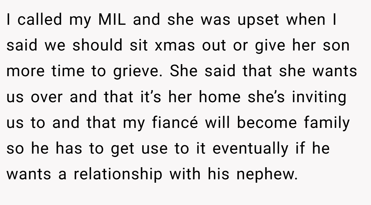 I called my MIL and she was upset when I said we should sit xmas out or give her son more time to grieve. She said that she wants us over and that it’s her home she’s inviting us to and that my fiancé will become family so he has to get use to it eventually if he wants a relationship with his nephew.