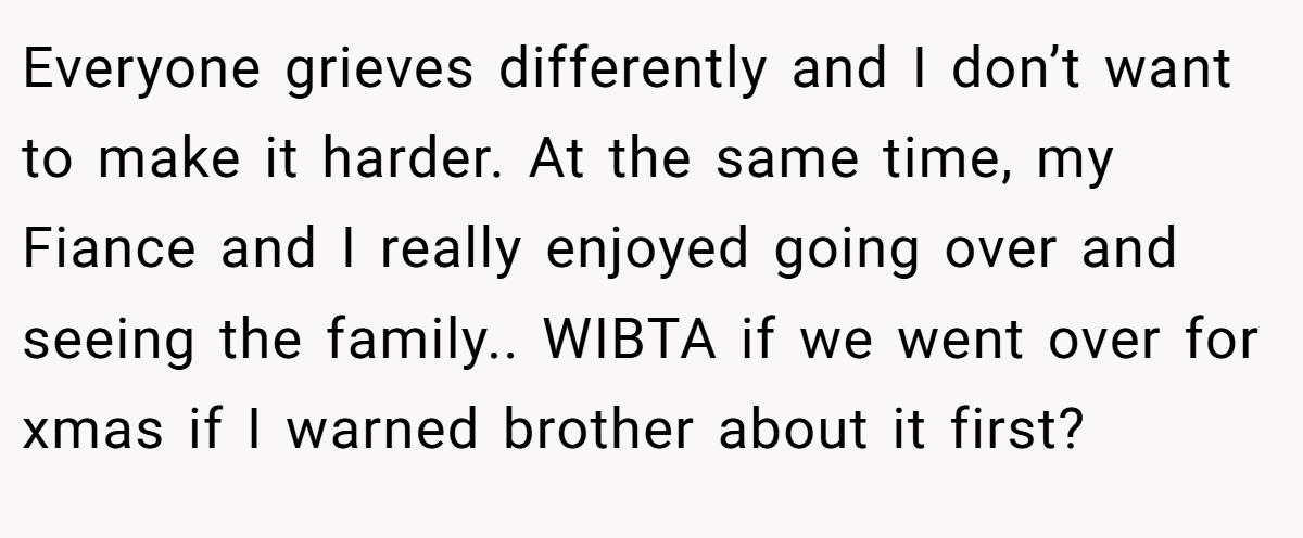 Everyone grieves differently and I don’t want to make it harder. At the same time, my Fiance and I really enjoyed going over and seeing the family.. WIBTA if we went over for xmas if I warned brother about it first?