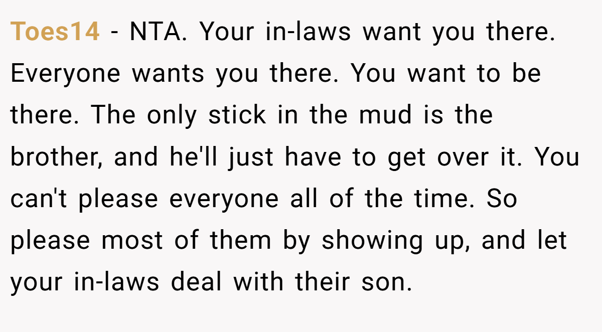 Toes14 − NTA. Your in-laws want you there. Everyone wants you there. You want to be there. The only stick in the mud is the brother, and he'll just have to get over it. You can't please everyone all of the time. So please most of them by showing up, and let your in-laws deal with their son.