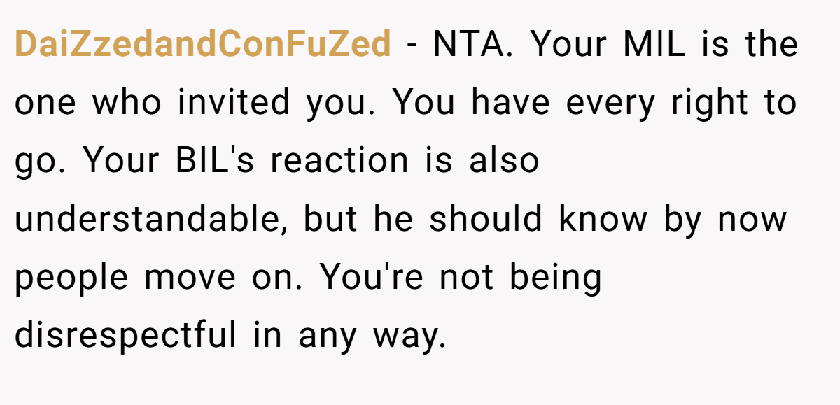 DaiZzedandConFuZed − NTA. Your MIL is the one who invited you. You have every right to go. Your BIL's reaction is also understandable, but he should know by now people move on. You're not being disrespectful in any way.