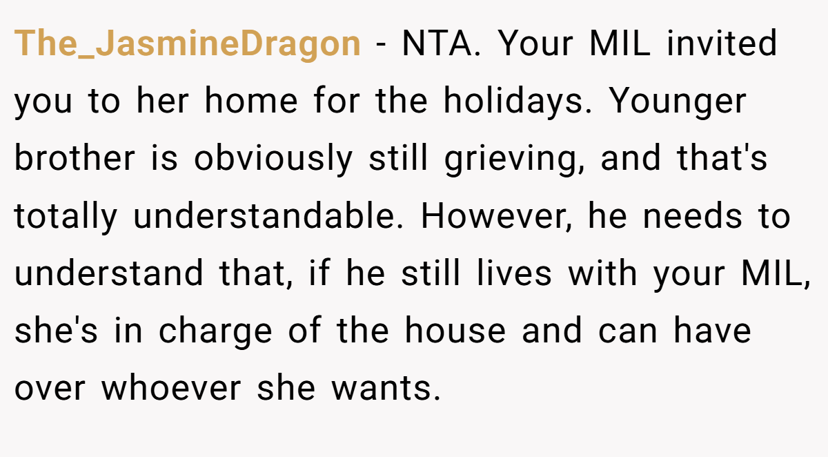 The_JasmineDragon − NTA. Your MIL invited you to her home for the holidays. Younger brother is obviously still grieving, and that's totally understandable. However, he needs to understand that, if he still lives with your MIL, she's in charge of the house and can have over whoever she wants.