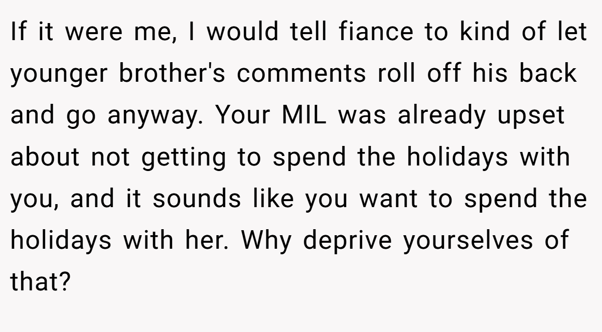 If it were me, I would tell fiance to kind of let younger brother's comments roll off his back and go anyway. Your MIL was already upset about not getting to spend the holidays with you, and it sounds like you want to spend the holidays with her. Why deprive yourselves of that?