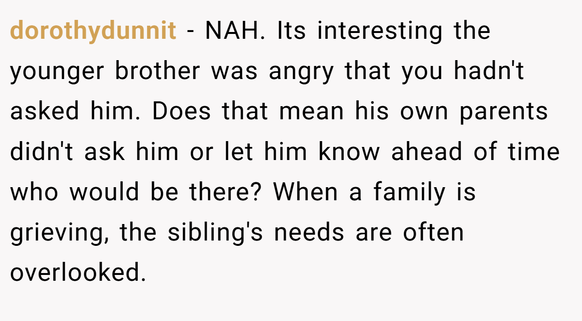 dorothydunnit − NAH. Its interesting the younger brother was angry that you hadn't asked him. Does that mean his own parents didn't ask him or let him know ahead of time who would be there? When a family is grieving, the sibling's needs are often overlooked.