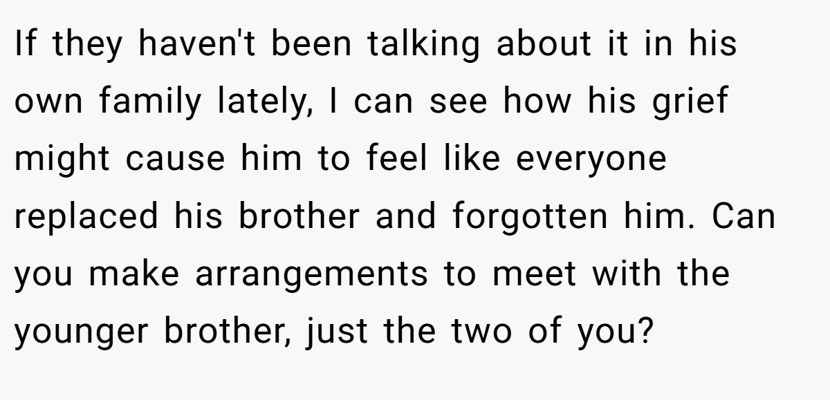 If they haven't been talking about it in his own family lately, I can see how his grief might cause him to feel like everyone replaced his brother and forgotten him. Can you make arrangements to meet with the younger brother, just the two of you?
