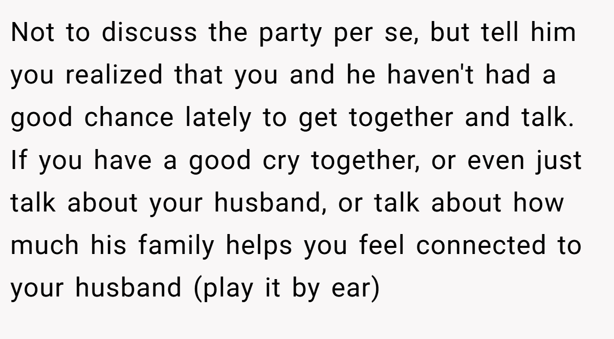 Not to discuss the party per se, but tell him you realized that you and he haven't had a good chance lately to get together and talk. If you have a good cry together, or even just talk about your husband, or talk about how much his family helps you feel connected to your husband (play it by ear)