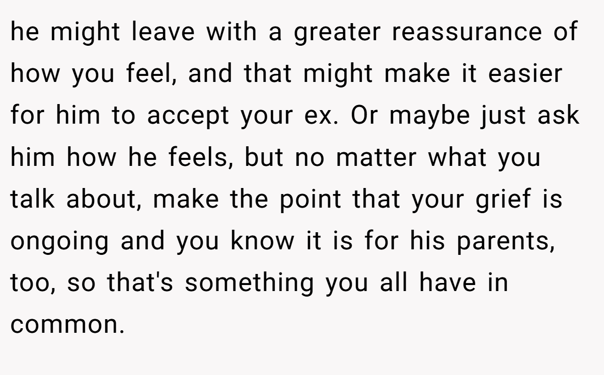 he might leave with a greater reassurance of how you feel, and that might make it easier for him to accept your ex. Or maybe just ask him how he feels, but no matter what you talk about, make the point that your grief is ongoing and you know it is for his parents, too, so that's something you all have in common.