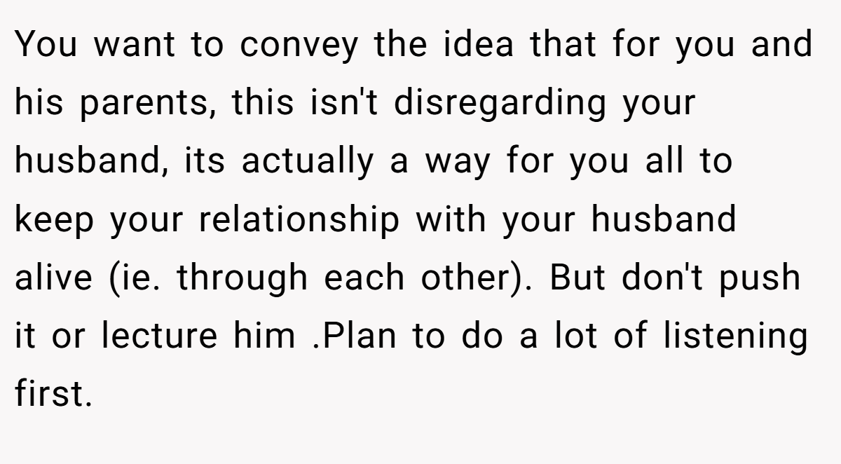 You want to convey the idea that for you and his parents, this isn't disregarding your husband, its actually a way for you all to keep your relationship with your husband alive (ie. through each other). But don't push it or lecture him .Plan to do a lot of listening first.