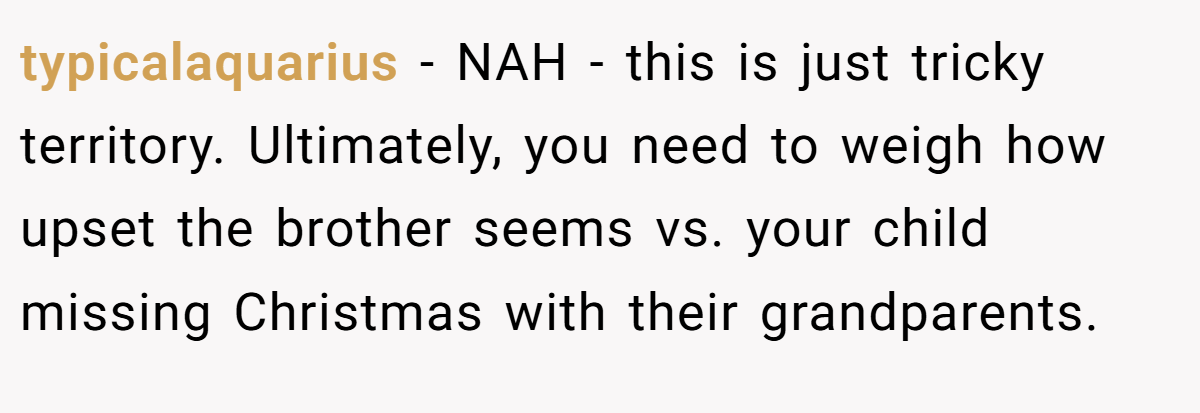 typicalaquarius − NAH - this is just tricky territory. Ultimately, you need to weigh how upset the brother seems vs. your child missing Christmas with their grandparents.