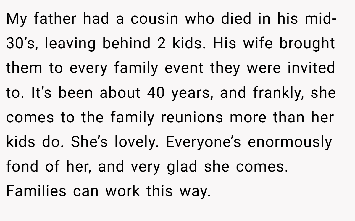 My father had a cousin who died in his mid-30’s, leaving behind 2 kids. His wife brought them to every family event they were invited to. It’s been about 40 years, and frankly, she comes to the family reunions more than her kids do. She’s lovely. Everyone’s enormously fond of her, and very glad she comes. Families can work this way.