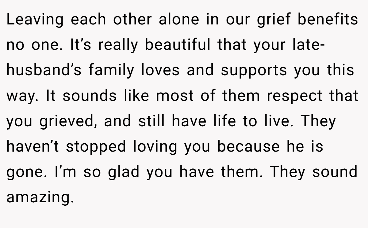 Leaving each other alone in our grief benefits no one. It’s really beautiful that your late-husband’s family loves and supports you this way. It sounds like most of them respect that you grieved, and still have life to live. They haven’t stopped loving you because he is gone. I’m so glad you have them. They sound amazing.