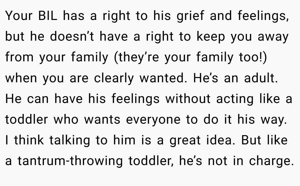 Your BIL has a right to his grief and feelings, but he doesn’t have a right to keep you away from your family (they’re your family too!) when you are clearly wanted. He’s an adult. He can have his feelings without acting like a toddler who wants everyone to do it his way. I think talking to him is a great idea. But like a tantrum-throwing toddler, he’s not in charge.