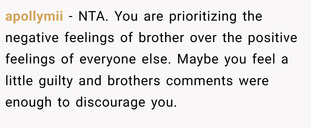 apollymii − NTA. You are prioritizing the negative feelings of brother over the positive feelings of everyone else. Maybe you feel a little guilty and brothers comments were enough to discourage you.