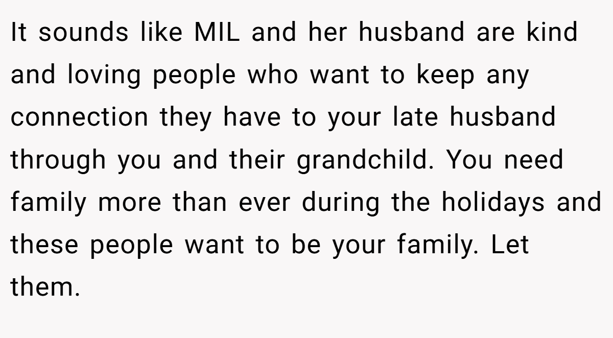 It sounds like MIL and her husband are kind and loving people who want to keep any connection they have to your late husband through you and their grandchild. You need family more than ever during the holidays and these people want to be your family. Let them.