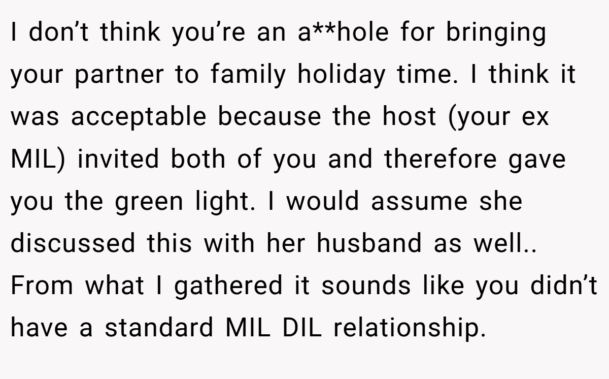I don’t think you’re an a**hole for bringing your partner to family holiday time. I think it was acceptable because the host (your ex MIL) invited both of you and therefore gave you the green light. I would assume she discussed this with her husband as well.. From what I gathered it sounds like you didn’t have a standard MIL DIL relationship.