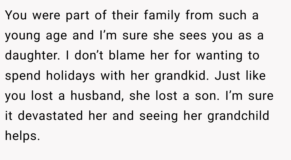 You were part of their family from such a young age and I’m sure she sees you as a daughter. I don’t blame her for wanting to spend holidays with her grandkid. Just like you lost a husband, she lost a son. I’m sure it devastated her and seeing her grandchild helps.