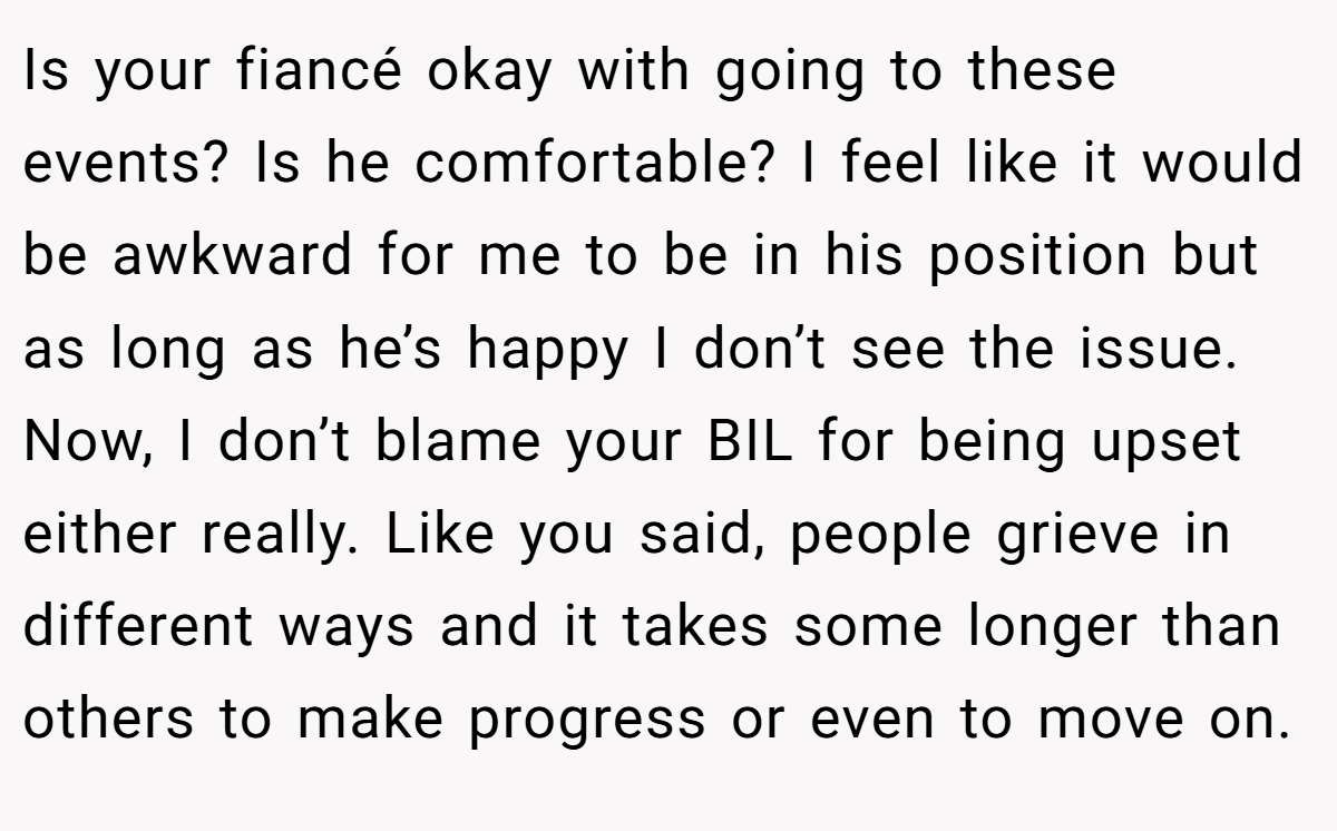 Is your fiancé okay with going to these events? Is he comfortable? I feel like it would be awkward for me to be in his position but as long as he’s happy I don’t see the issue. Now, I don’t blame your BIL for being upset either really. Like you said, people grieve in different ways and it takes some longer than others to make progress or even to move on.