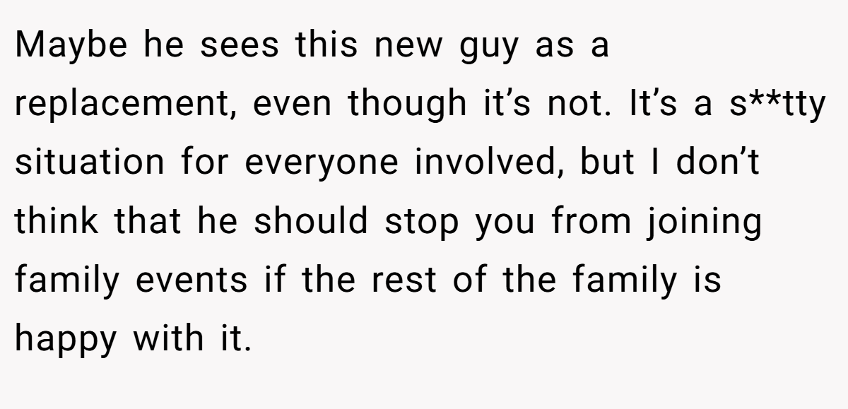 Maybe he sees this new guy as a replacement, even though it’s not. It’s a s**tty situation for everyone involved, but I don’t think that he should stop you from joining family events if the rest of the family is happy with it.