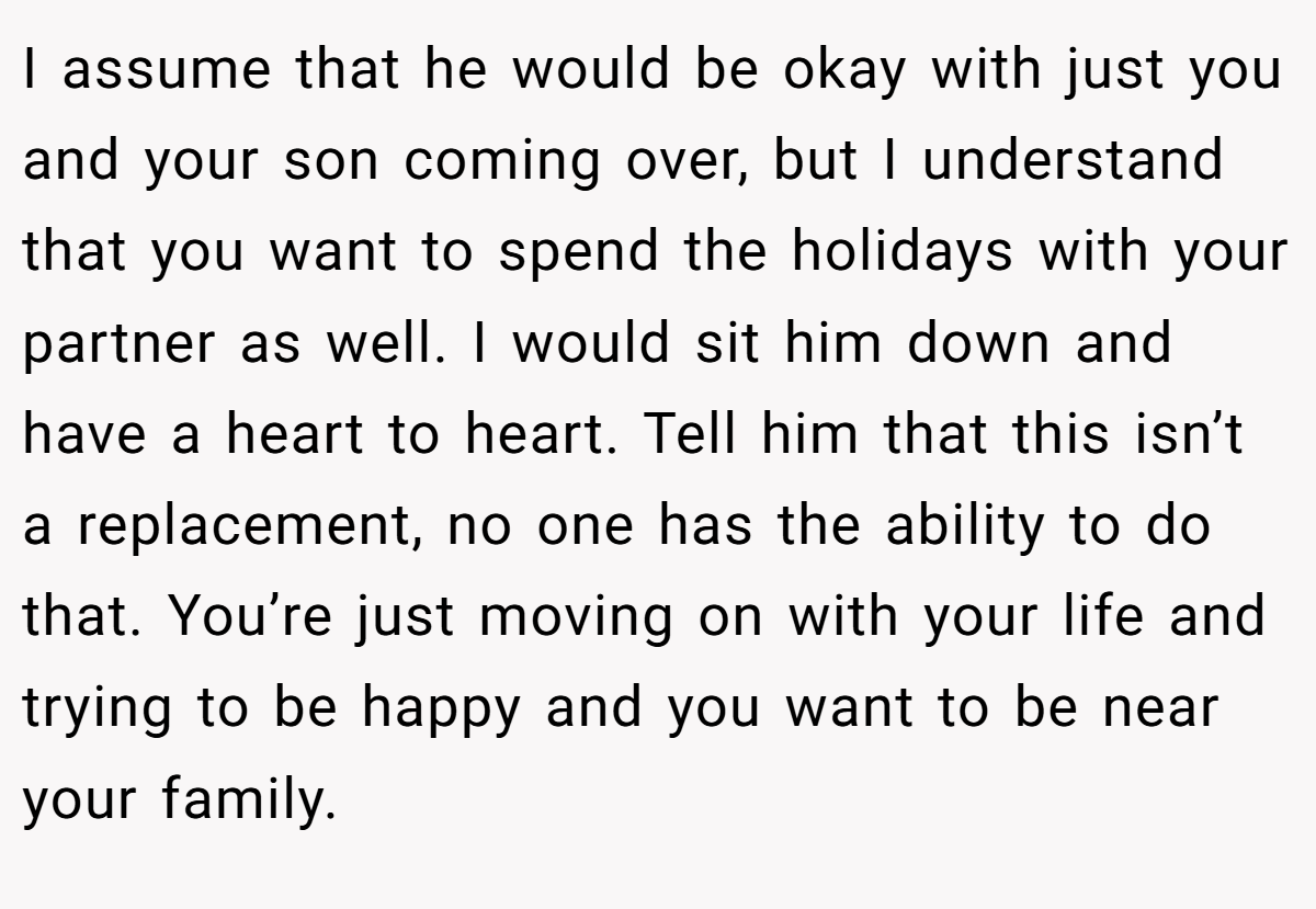 I assume that he would be okay with just you and your son coming over, but I understand that you want to spend the holidays with your partner as well. I would sit him down and have a heart to heart. Tell him that this isn’t a replacement, no one has the ability to do that. You’re just moving on with your life and trying to be happy and you want to be near your family.