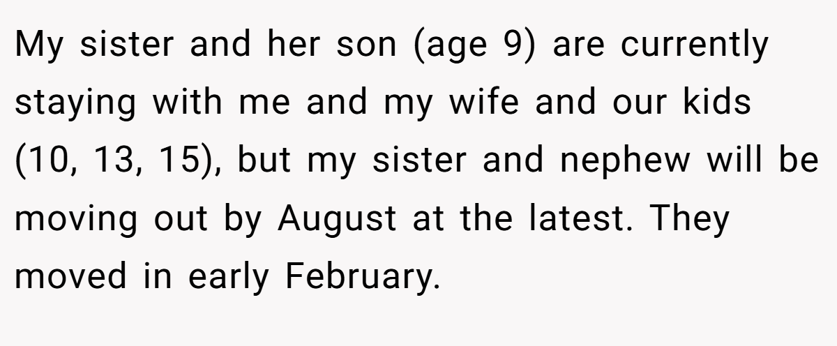 My sister and her son (age 9) are currently staying with me and my wife and our kids (10, 13, 15), but my sister and nephew will be moving out by August at the latest. They moved in early February.