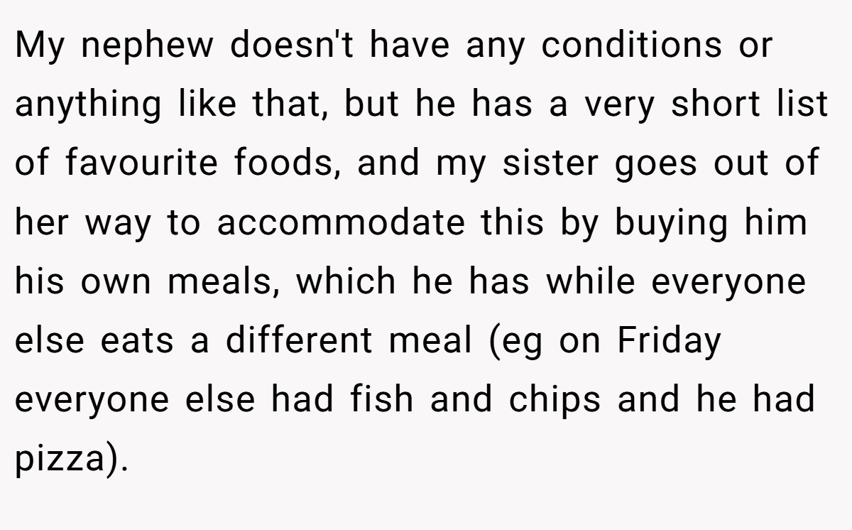 My nephew doesn't have any conditions or anything like that, but he has a very short list of favourite foods, and my sister goes out of her way to accommodate this by buying him his own meals, which he has while everyone else eats a different meal (eg on Friday everyone else had fish and chips and he had pizza).
