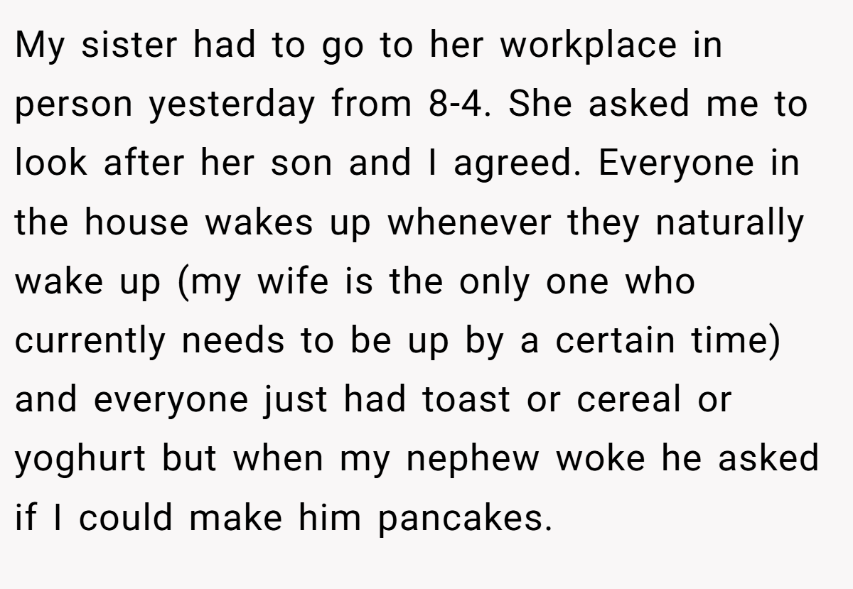 My sister had to go to her workplace in person yesterday from 8-4. She asked me to look after her son and I agreed. Everyone in the house wakes up whenever they naturally wake up (my wife is the only one who currently needs to be up by a certain time) and everyone just had toast or cereal or yoghurt but when my nephew woke he asked if I could make him pancakes.