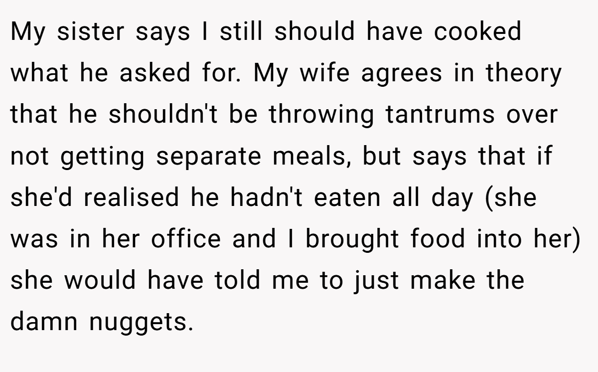 My sister says I still should have cooked what he asked for. My wife agrees in theory that he shouldn't be throwing tantrums over not getting separate meals, but says that if she'd realised he hadn't eaten all day (she was in her office and I brought food into her) she would have told me to just make the damn nuggets.