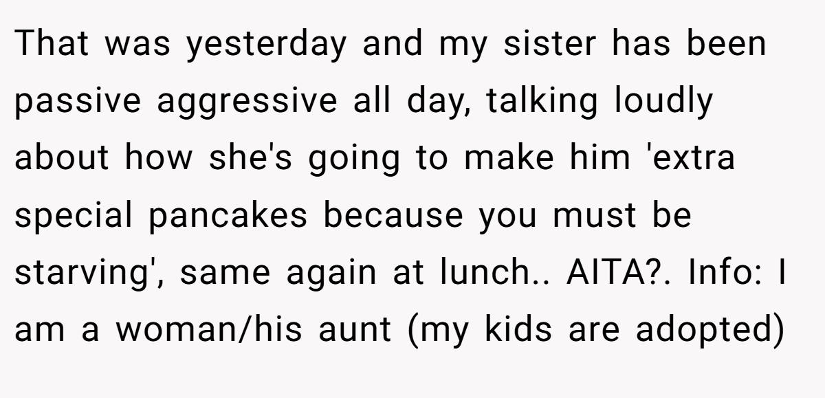 That was yesterday and my sister has been passive aggressive all day, talking loudly about how she's going to make him 'extra special pancakes because you must be starving', same again at lunch.. AITA?. Info: I am a woman/his aunt (my kids are adopted)