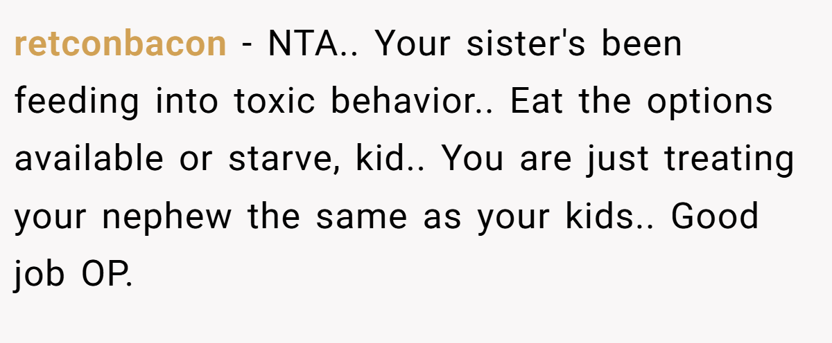 retconbacon − NTA.. Your sister's been feeding into toxic behavior.. Eat the options available or starve, kid.. You are just treating your nephew the same as your kids.. Good job OP.