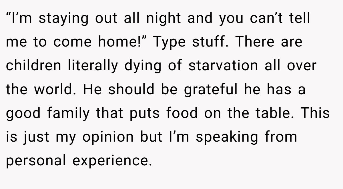 “I’m staying out all night and you can’t tell me to come home!” Type stuff. There are children literally dying of starvation all over the world. He should be grateful he has a good family that puts food on the table. This is just my opinion but I’m speaking from personal experience.