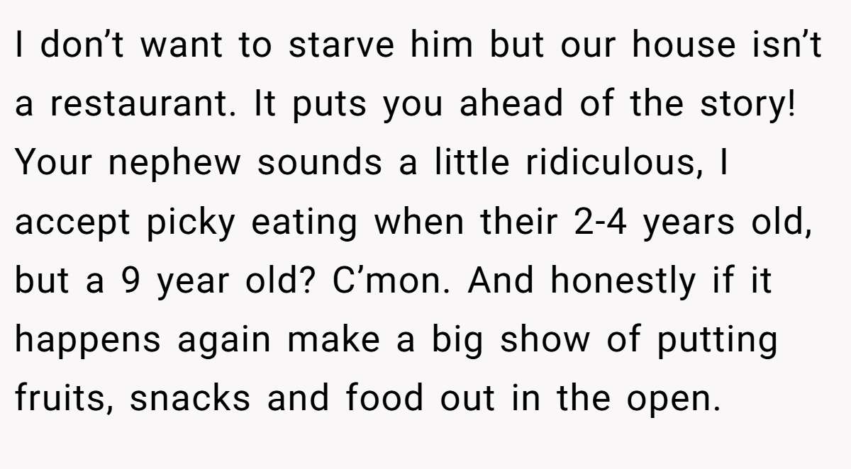 I don’t want to starve him but our house isn’t a restaurant. It puts you ahead of the story! Your nephew sounds a little ridiculous, I accept picky eating when their 2-4 years old, but a 9 year old? C’mon. And honestly if it happens again make a big show of putting fruits, snacks and food out in the open.