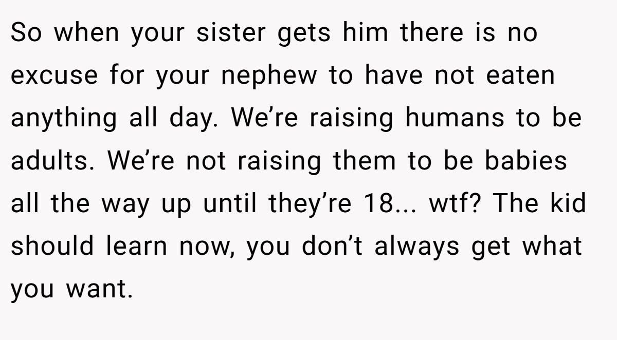 So when your sister gets him there is no excuse for your nephew to have not eaten anything all day. We’re raising humans to be adults. We’re not raising them to be babies all the way up until they’re 18... wtf? The kid should learn now, you don’t always get what you want.