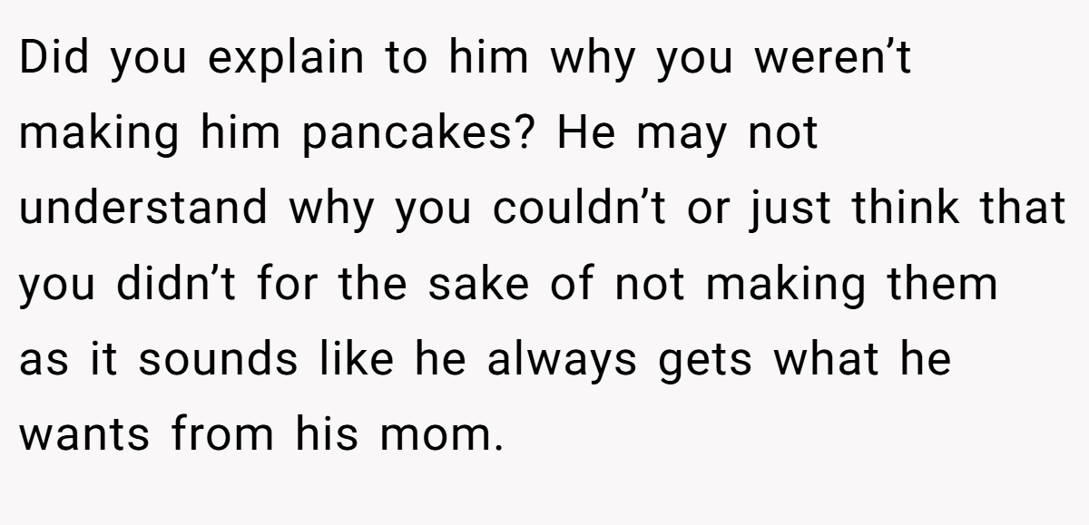 Did you explain to him why you weren’t making him pancakes? He may not understand why you couldn’t or just think that you didn’t for the sake of not making them as it sounds like he always gets what he wants from his mom.