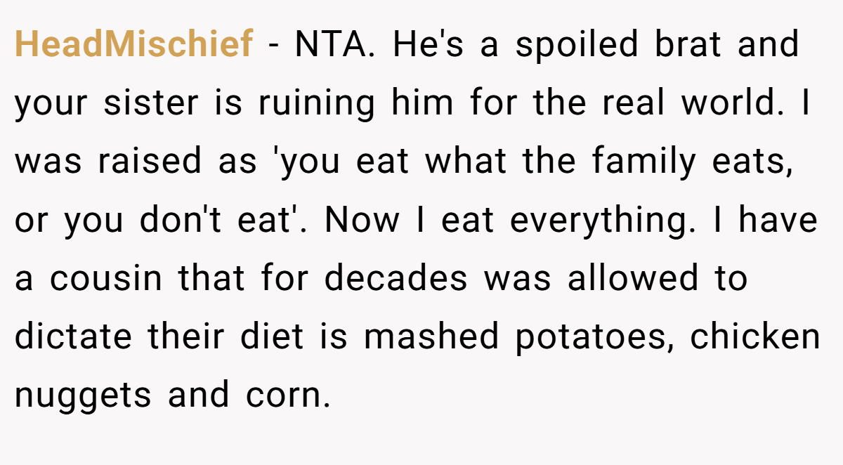 HeadMischief − NTA. He's a spoiled brat and your sister is ruining him for the real world. I was raised as 'you eat what the family eats, or you don't eat'. Now I eat everything. I have a cousin that for decades was allowed to dictate their diet is mashed potatoes, chicken nuggets and corn.