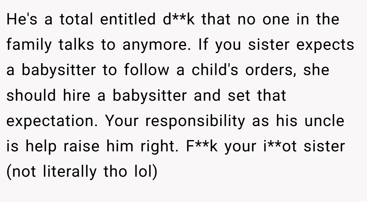 He's a total entitled d**k that no one in the family talks to anymore. If you sister expects a babysitter to follow a child's orders, she should hire a babysitter and set that expectation. Your responsibility as his uncle is help raise him right. F**k your i**ot sister (not literally tho lol)