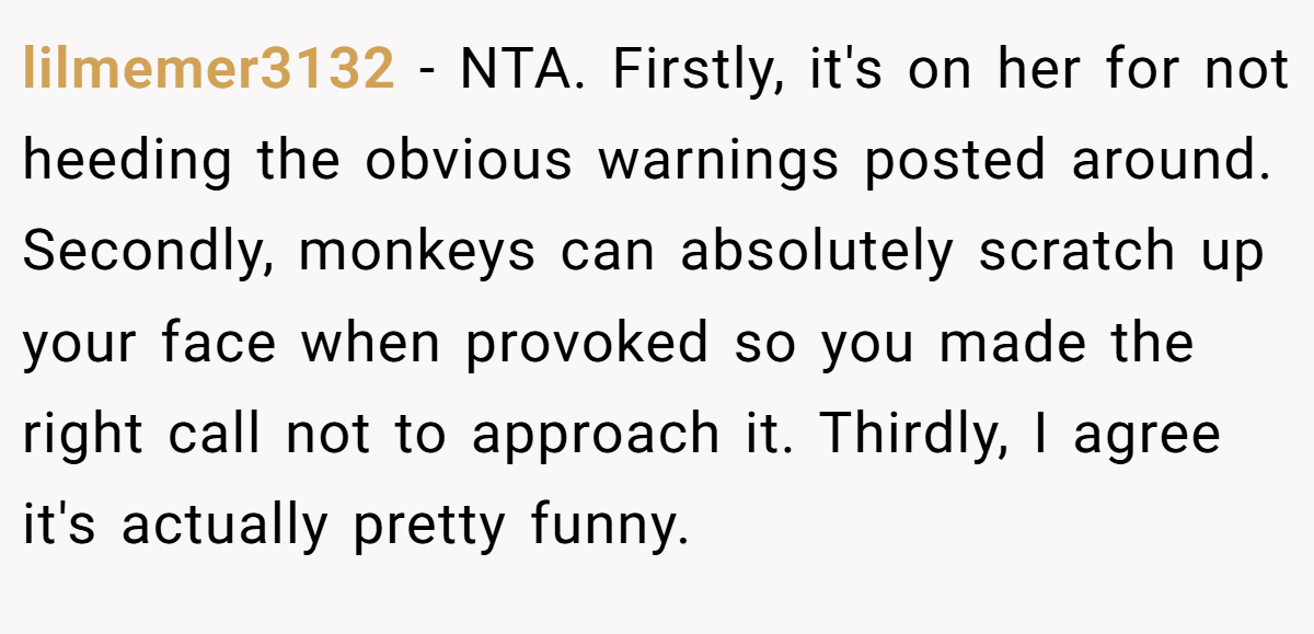 lilmemer3132 - NTA. Firstly, it's on her for not heeding the obvious warnings posted around. Secondly, monkeys can absolutely scratch up your face when provoked so you made the right call not to approach it. Thirdly, I agree it's actually pretty funny.