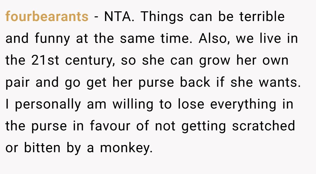 fourbearants - NTA. Things can be terrible and funny at the same time. Also, we live in the 21st century, so she can grow her own pair and go get her purse back if she wants. I personally am willing to lose everything in the purse in favour of not getting scratched or bitten by a monkey.
