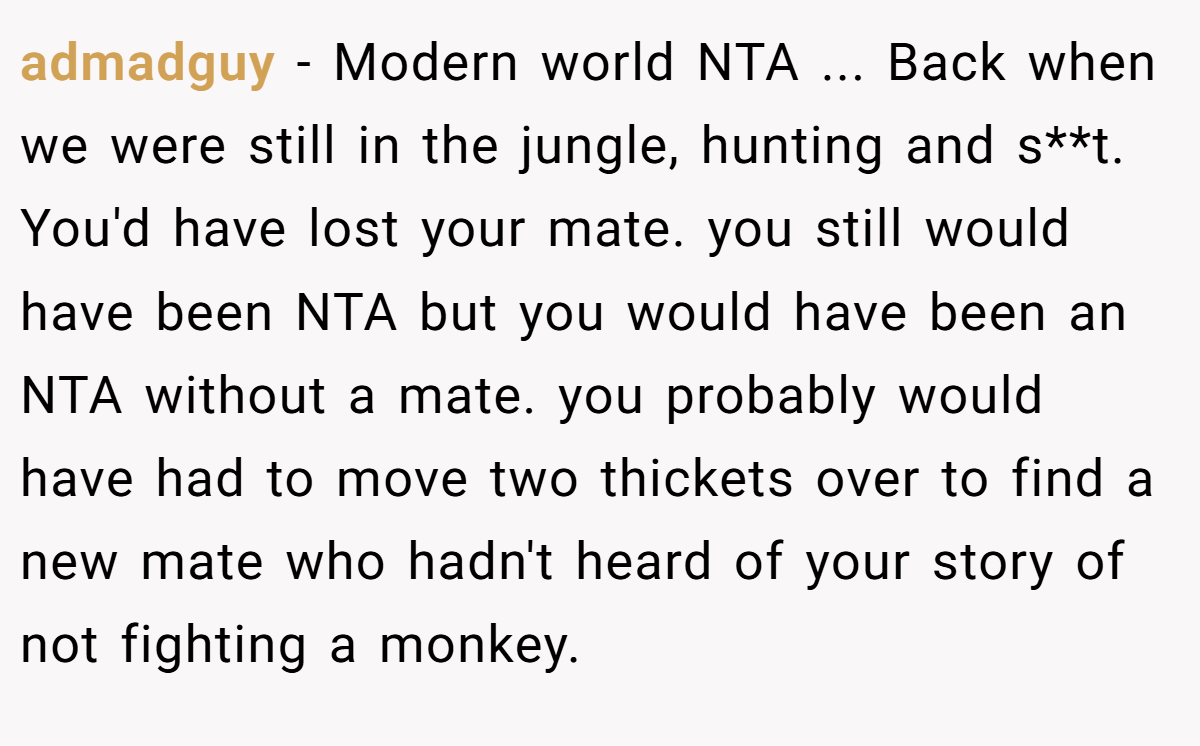 admadguy - Modern world NTA ... Back when we were still in the jungle, hunting and s**t. You'd have lost your mate. you still would have been NTA but you would have been an NTA without a mate. you probably would have had to move two thickets over to find a new mate who hadn't heard of your story of not fighting a monkey.