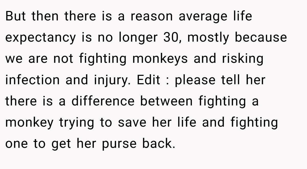 But then there is a reason average life expectancy is no longer 30, mostly because we are not fighting monkeys and risking infection and injury. Edit : please tell her there is a difference between fighting a monkey trying to save her life and fighting one to get her purse back.