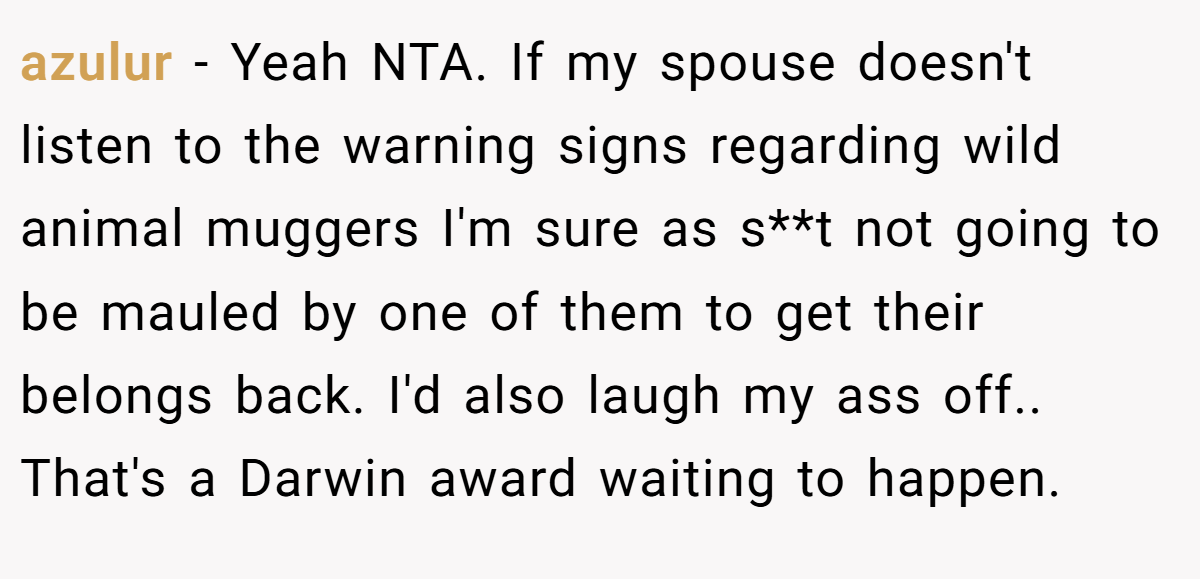 azulur - Yeah NTA. If my spouse doesn't listen to the warning signs regarding wild animal muggers I'm sure as s**t not going to be mauled by one of them to get their belongs back. I'd also laugh my ass off.. That's a Darwin award waiting to happen.