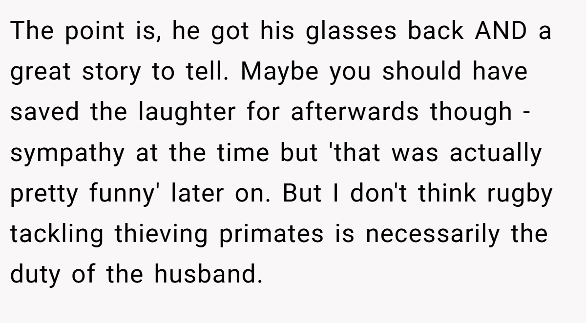 The point is, he got his glasses back AND a great story to tell. Maybe you should have saved the laughter for afterwards though - sympathy at the time but 'that was actually pretty funny' later on. But I don't think rugby tackling thieving primates is necessarily the duty of the husband.