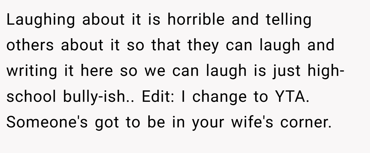 Laughing about it is horrible and telling others about it so that they can laugh and writing it here so we can laugh is just high-school bully-ish.. Edit: I change to YTA. Someone's got to be in your wife's corner.