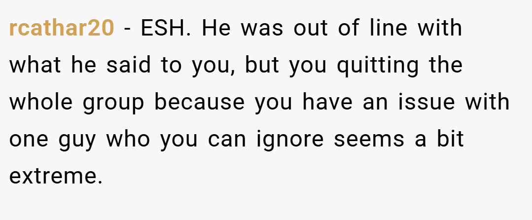 rcathar20 − ESH. He was out of line with what he said to you, but you quitting the whole group because you have an issue with one guy who you can ignore seems a bit extreme.