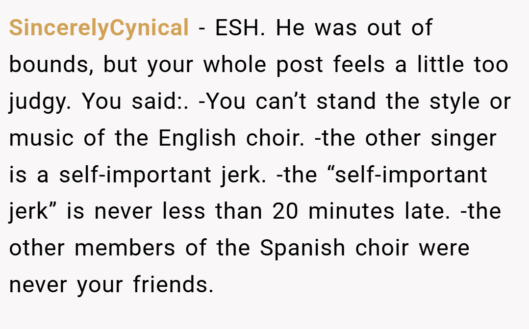 SincerelyCynical − ESH. He was out of bounds, but your whole post feels a little too judgy. You said:. -You can’t stand the style or music of the English choir. -the other singer is a self-important jerk. -the “self-important jerk” is never less than 20 minutes late. -the other members of the Spanish choir were never your friends.