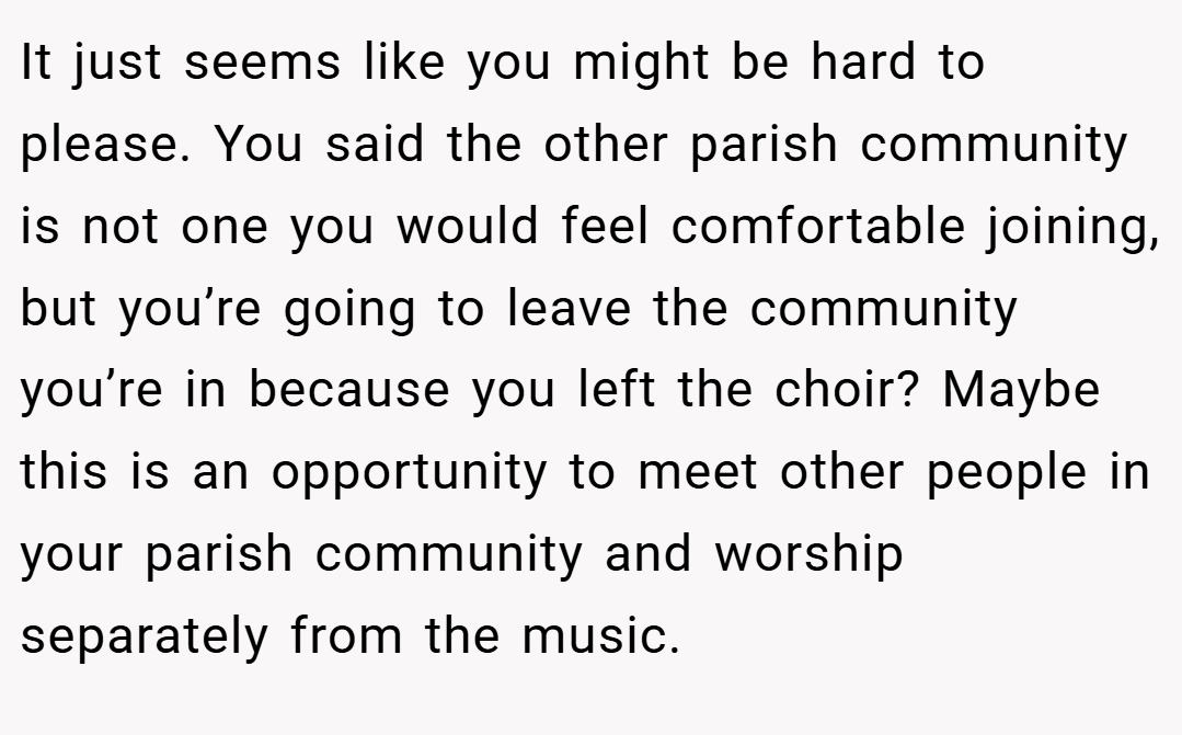 It just seems like you might be hard to please. You said the other parish community is not one you would feel comfortable joining, but you’re going to leave the community you’re in because you left the choir? Maybe this is an opportunity to meet other people in your parish community and worship separately from the music.
