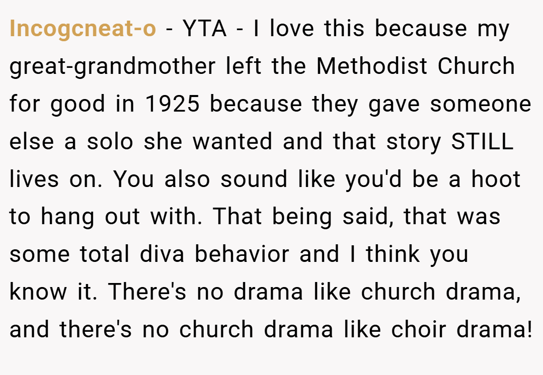 Incogcneat-o − YTA - I love this because my great-grandmother left the Methodist Church for good in 1925 because they gave someone else a solo she wanted and that story STILL lives on. You also sound like you'd be a hoot to hang out with. That being said, that was some total diva behavior and I think you know it. There's no drama like church drama, and there's no church drama like choir drama!