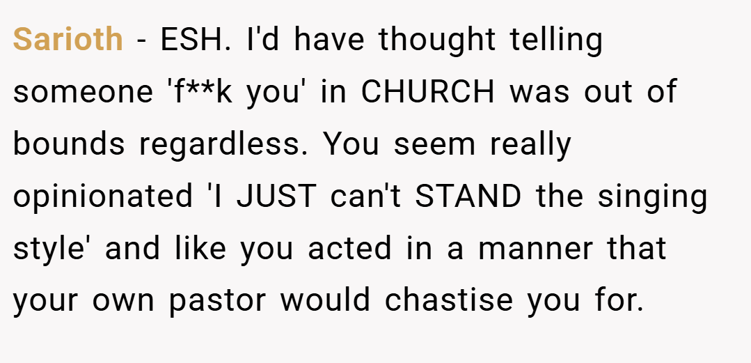 Sarioth − ESH. I'd have thought telling someone 'f**k you' in CHURCH was out of bounds regardless. You seem really opinionated 'I JUST can't STAND the singing style' and like you acted in a manner that your own pastor would chastise you for.